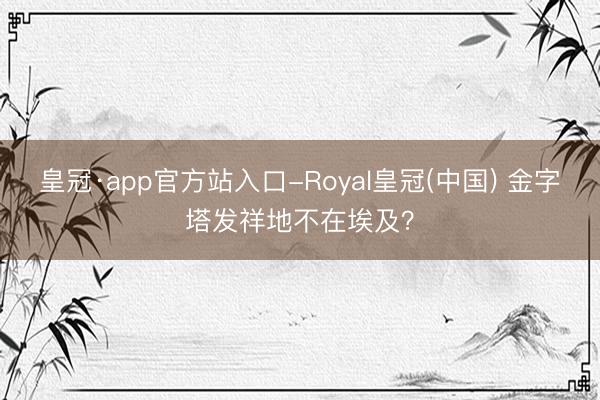 皇冠·app官方站入口-Royal皇冠(中国) 金字塔发祥地不在埃及？