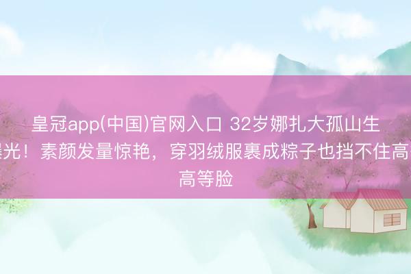 皇冠app(中国)官网入口 32岁娜扎大孤山生图曝光！素颜发量惊艳，穿羽绒服裹成粽子也挡不住高等脸