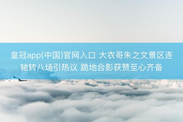 皇冠app(中国)官网入口 大衣哥朱之文景区连轴转八场引热议 跪地合影获赞至心齐备