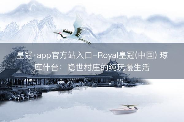 皇冠·app官方站入口-Royal皇冠(中国) 琼库什台：隐世村庄的纯玩慢生活
