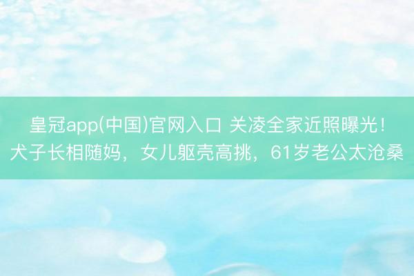 皇冠app(中国)官网入口 关凌全家近照曝光！犬子长相随妈，女儿躯壳高挑，61岁老公太沧桑