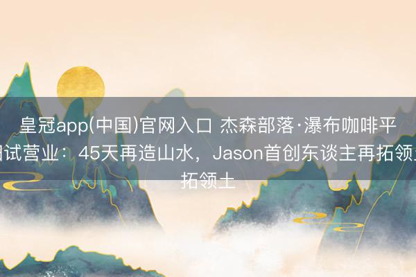 皇冠app(中国)官网入口 杰森部落·瀑布咖啡平阳试营业：45天再造山水，Jason首创东谈主再拓领土