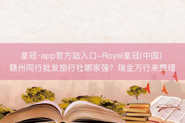 皇冠·app官方站入口-Royal皇冠(中国) 赣州同行批发旅行社哪家强？瑞金万行来赞理