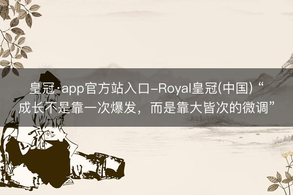 皇冠·app官方站入口-Royal皇冠(中国) “成长不是靠一次爆发，而是靠大皆次的微调”