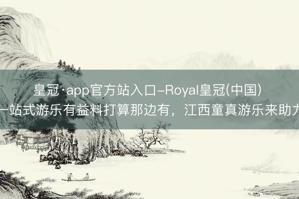 皇冠·app官方站入口-Royal皇冠(中国) 一站式游乐有益料打算那边有，江西童真游乐来助力