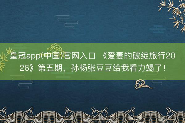 皇冠app(中国)官网入口 《爱妻的破绽旅行2026》第五期，孙杨张豆豆给我看力竭了！
