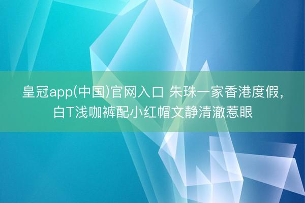 皇冠app(中国)官网入口 朱珠一家香港度假，白T浅咖裤配小红帽文静清澈惹眼
