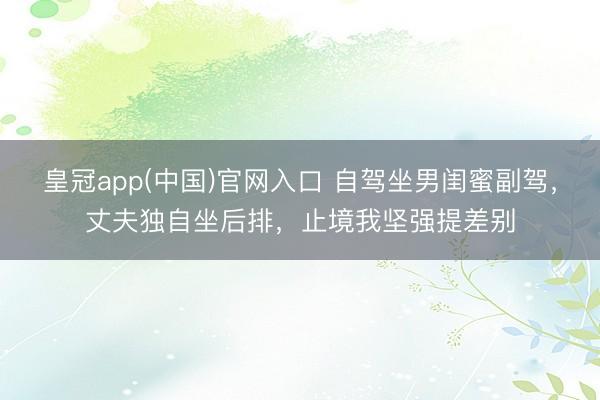皇冠app(中国)官网入口 自驾坐男闺蜜副驾，丈夫独自坐后排，止境我坚强提差别