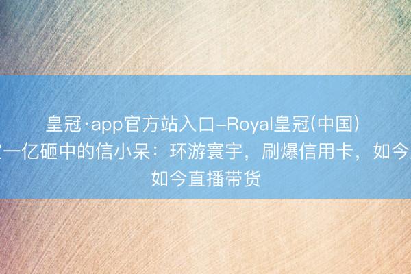 皇冠·app官方站入口-Royal皇冠(中国) 被支付宝一亿砸中的信小呆：环游寰宇，刷爆信用卡，如今直播带货