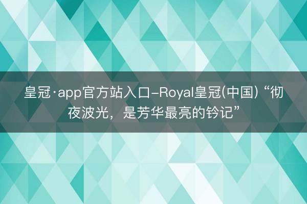 皇冠·app官方站入口-Royal皇冠(中国) “彻夜波光，是芳华最亮的钤记”