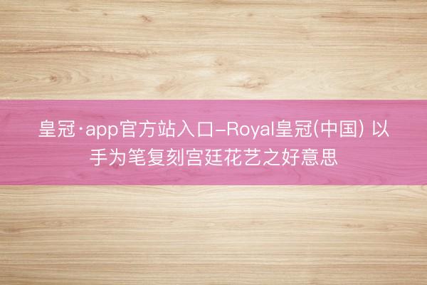 皇冠·app官方站入口-Royal皇冠(中国) 以手为笔复刻宫廷花艺之好意思