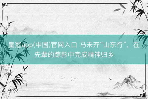 皇冠app(中国)官网入口 马未齐“山东行”，在先辈的踪影中完成精神归乡