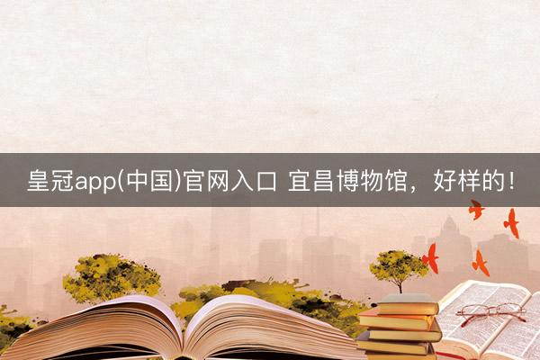 皇冠app(中国)官网入口 宜昌博物馆，好样的！