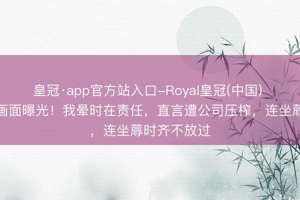 皇冠·app官方站入口-Royal皇冠(中国) 王暖暖倒地画面曝光！我晕时在责任，直言遭公司压榨，连坐蓐时齐不放过