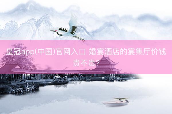 皇冠app(中国)官网入口 婚宴酒店的宴集厅价钱贵不贵？