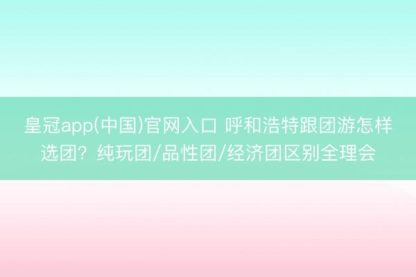 皇冠app(中国)官网入口 呼和浩特跟团游怎样选团？纯玩团/品性团/经济团区别全理会