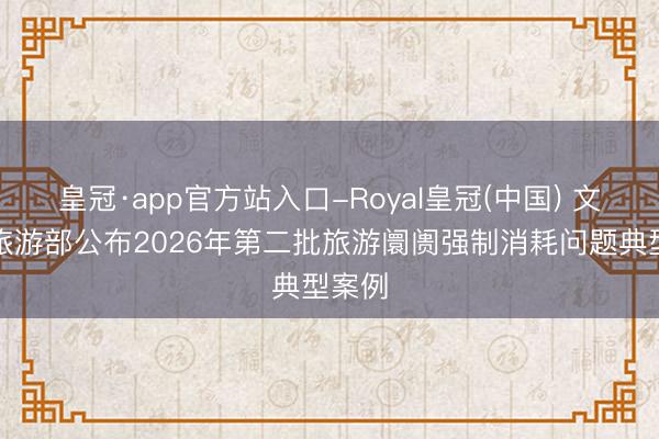皇冠·app官方站入口-Royal皇冠(中国) 文化和旅游部公布2026年第二批旅游阛阓强制消耗问题典型案例