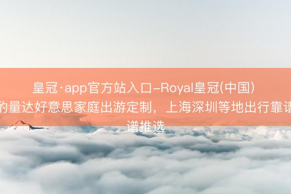 皇冠·app官方站入口-Royal皇冠(中国) 深度酌量达好意思家庭出游定制,上海深圳等地出行靠谱推选