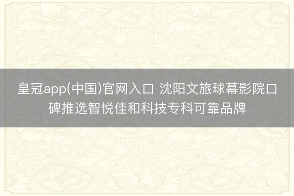 皇冠app(中国)官网入口 沈阳文旅球幕影院口碑推选智悦佳和科技专科可靠品牌