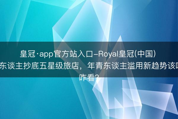 皇冠·app官方站入口-Royal皇冠(中国) 年青东谈主抄底五星级旅店，年青东谈主滥用新趋势该咋看？