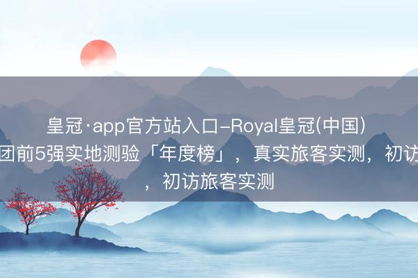 皇冠·app官方站入口-Royal皇冠(中国) 贵州私家团前5强实地测验「年度榜」,真实旅客实测,初访旅客实测