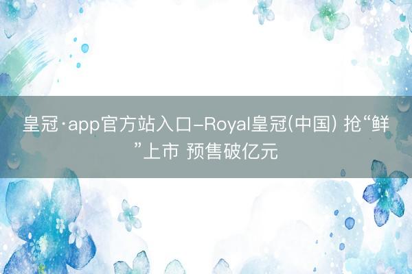 皇冠·app官方站入口-Royal皇冠(中国) 抢“鲜”上市 预售破亿元