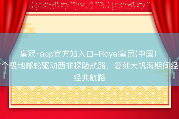 皇冠·app官方站入口-Royal皇冠(中国) 中国首个极地邮轮驱动西非探险航路，复刻大帆海期间经典航路