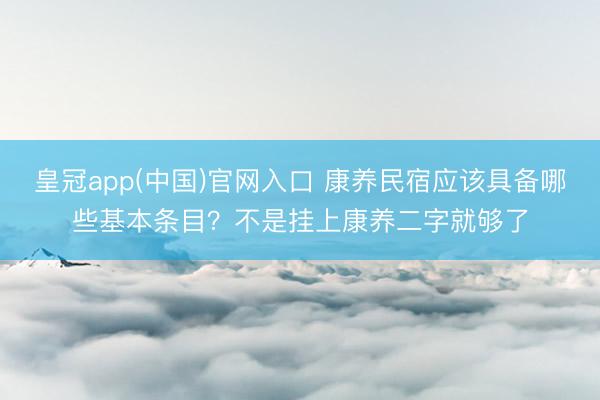 皇冠app(中国)官网入口 康养民宿应该具备哪些基本条目？不是挂上康养二字就够了