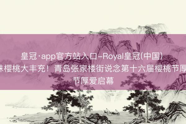 皇冠·app官方站入口-Royal皇冠(中国) 5万余株樱桃大丰充！青岛张家楼街说念第十六届樱桃节厚爱启幕