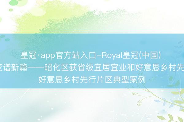 皇冠·app官方站入口-Royal皇冠(中国) 丘壑织新景 蝶变谱新篇——昭化区获省级宜居宜业和好意思乡村先行片区典型案例