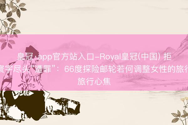 皇冠·app官方站入口-Royal皇冠(中国) 拒却辞寰宇尽头“遭罪”：66度探险邮轮若何调整女性的旅行心焦