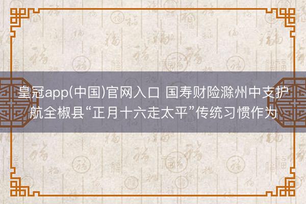皇冠app(中国)官网入口 国寿财险滁州中支护航全椒县“正月十六走太平”传统习惯作为