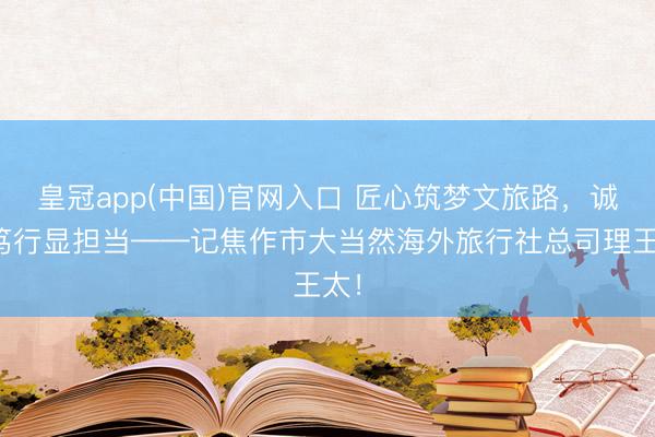 皇冠app(中国)官网入口 匠心筑梦文旅路，诚信笃行显担当——记焦作市大当然海外旅行社总司理王太！