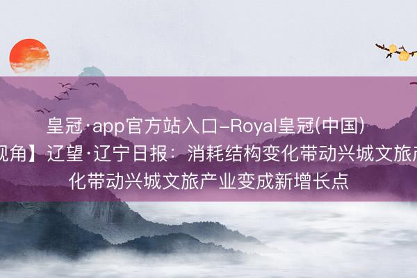 皇冠·app官方站入口-Royal皇冠(中国) 【葫税有为|媒体视角】辽望·辽宁日报：消耗结构变化带动兴城文旅产业变成新增长点