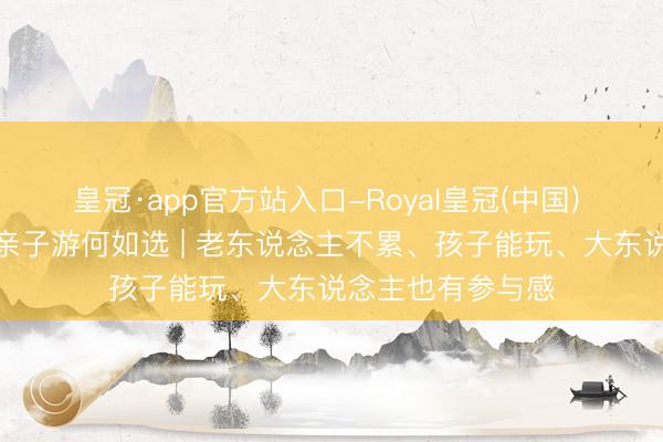 皇冠·app官方站入口-Royal皇冠(中国) 一家长幼去浙江亲子游何如选 | 老东说念主不累、孩子能玩、大东说念主也有参与感
