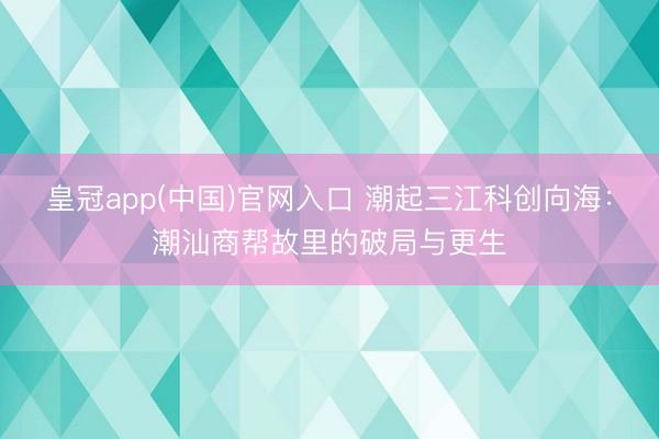 皇冠app(中国)官网入口 潮起三江科创向海：潮汕商帮故里的破局与更生