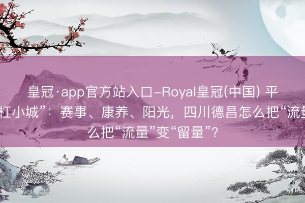 皇冠·app官方站入口-Royal皇冠(中国) 平缓河谷的“斜杠小城”：赛事、康养、阳光，四川德昌怎么把“流量”变“留量”？