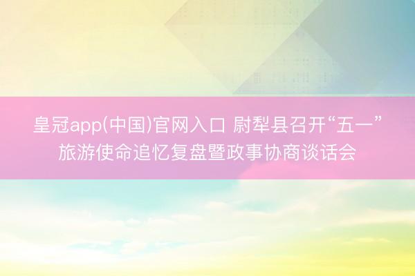 皇冠app(中国)官网入口 尉犁县召开“五一”旅游使命追忆复盘暨政事协商谈话会