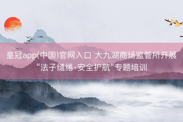 皇冠app(中国)官网入口 大九湖商场监管所开展“法子缱绻·安全护航”专题培训