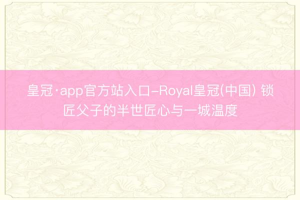 皇冠·app官方站入口-Royal皇冠(中国) 锁匠父子的半世匠心与一城温度