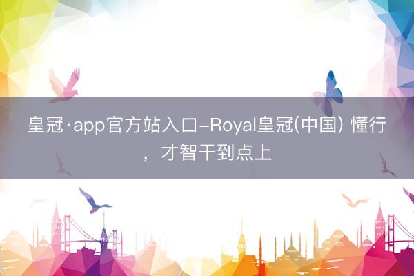 皇冠·app官方站入口-Royal皇冠(中国) 懂行，才智干到点上