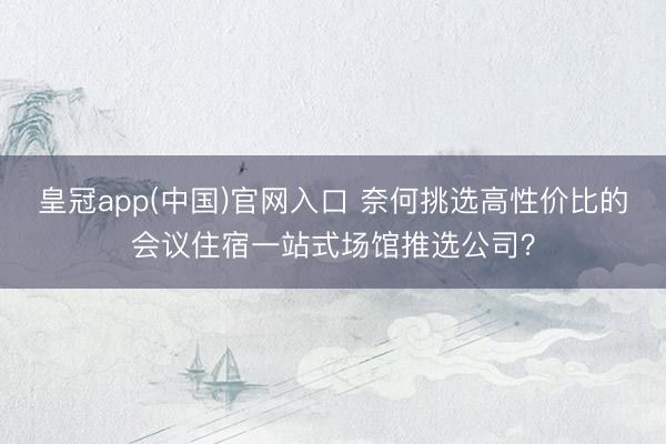 皇冠app(中国)官网入口 奈何挑选高性价比的会议住宿一站式场馆推选公司？