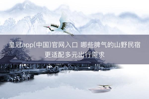 皇冠app(中国)官网入口 哪些脾气的山野民宿更适配多元出行需求