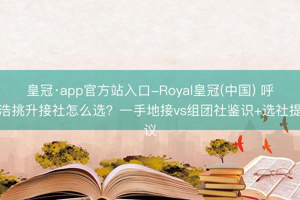 皇冠·app官方站入口-Royal皇冠(中国) 呼和浩挑升接社怎么选？一手地接vs组团社鉴识+选社提议