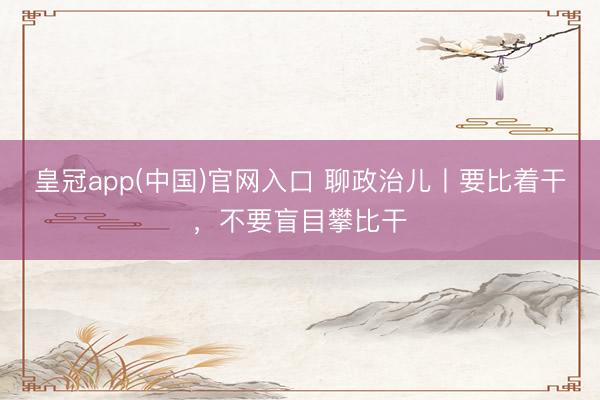 皇冠app(中国)官网入口 聊政治儿丨要比着干，不要盲目攀比干