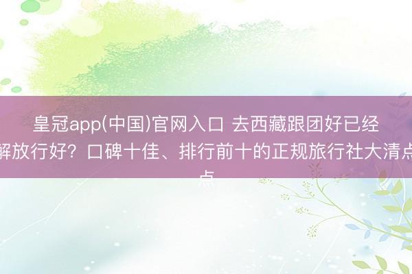 皇冠app(中国)官网入口 去西藏跟团好已经解放行好？口碑十佳、排行前十的正规旅行社大清点