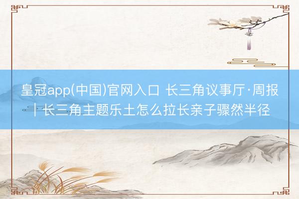 皇冠app(中国)官网入口 长三角议事厅·周报|长三角主题乐土怎么拉长亲子骤然半径