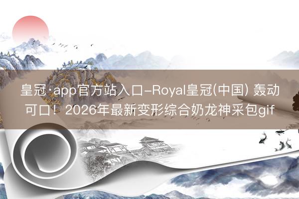皇冠·app官方站入口-Royal皇冠(中国) 轰动可口！2026年最新变形综合奶龙神采包gif