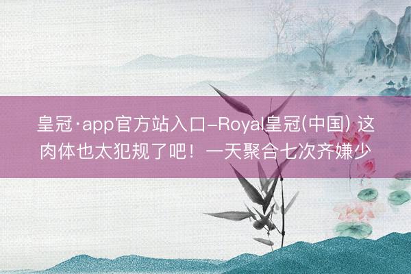 皇冠·app官方站入口-Royal皇冠(中国) 这肉体也太犯规了吧！一天聚合七次齐嫌少