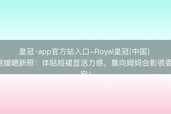 皇冠·app官方站入口-Royal皇冠(中国) 郑丽媛晒新照：体贴短裙显活力感，靠向姆妈合影很委宛！